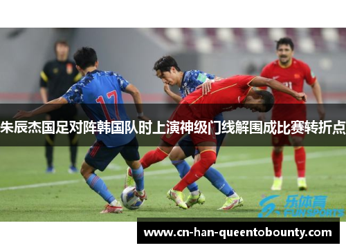 朱辰杰国足对阵韩国队时上演神级门线解围成比赛转折点