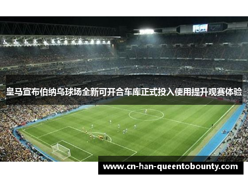 皇马宣布伯纳乌球场全新可开合车库正式投入使用提升观赛体验